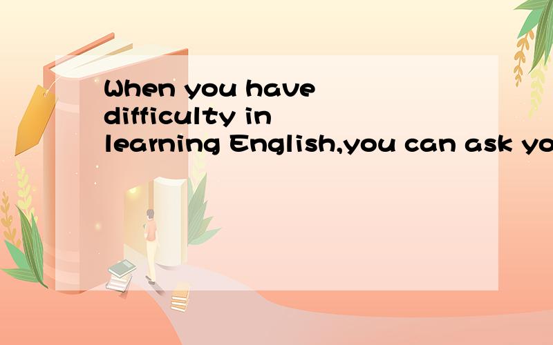 When you have difficulty in learning English,you can ask yo