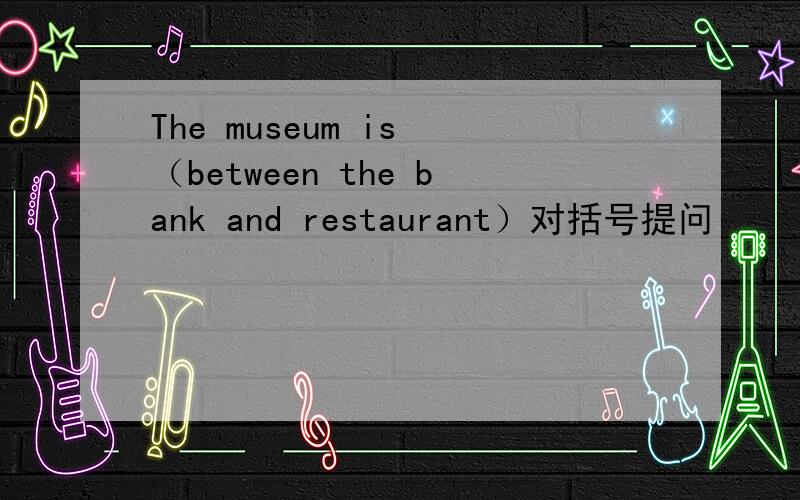 The museum is （between the bank and restaurant）对括号提问