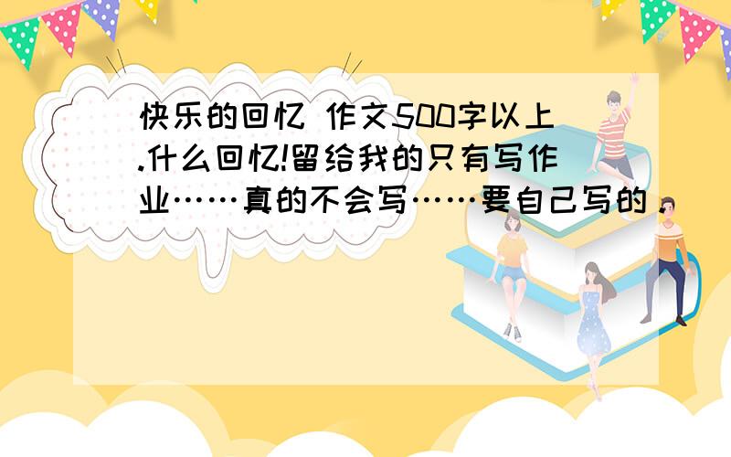 快乐的回忆 作文500字以上.什么回忆!留给我的只有写作业……真的不会写……要自己写的。