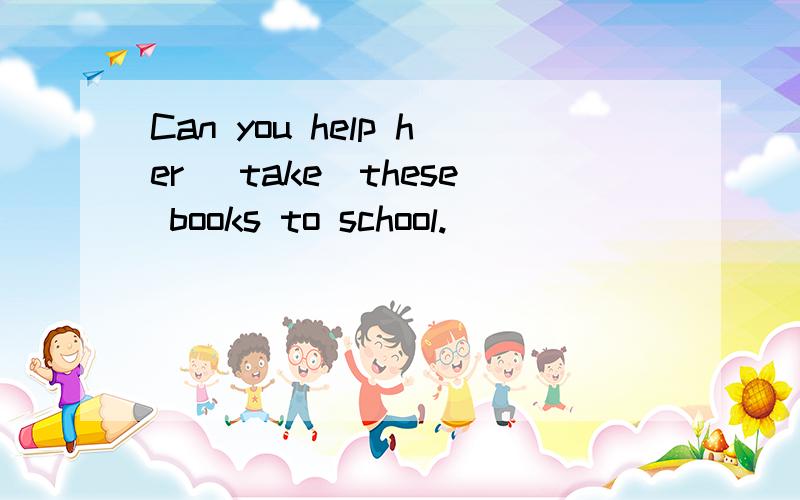 Can you help her （take）these books to school.