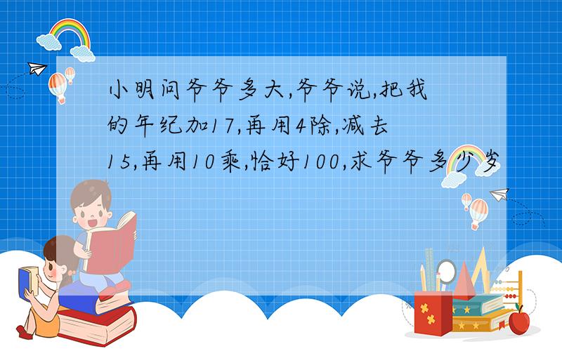 小明问爷爷多大,爷爷说,把我的年纪加17,再用4除,减去15,再用10乘,恰好100,求爷爷多少岁