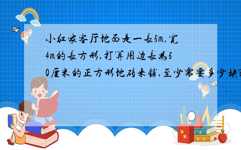 小红家客厅地面是一长5m.宽4m的长方形,打算用边长为50厘米的正方形地砖来铺,至少需要多少块?