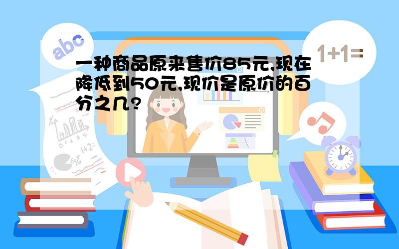 一种商品原来售价85元,现在降低到50元,现价是原价的百分之几?