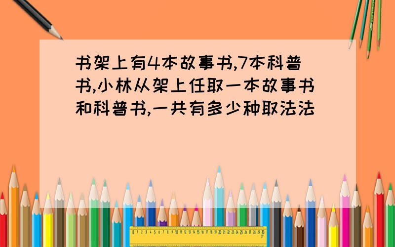 书架上有4本故事书,7本科普书,小林从架上任取一本故事书和科普书,一共有多少种取法法