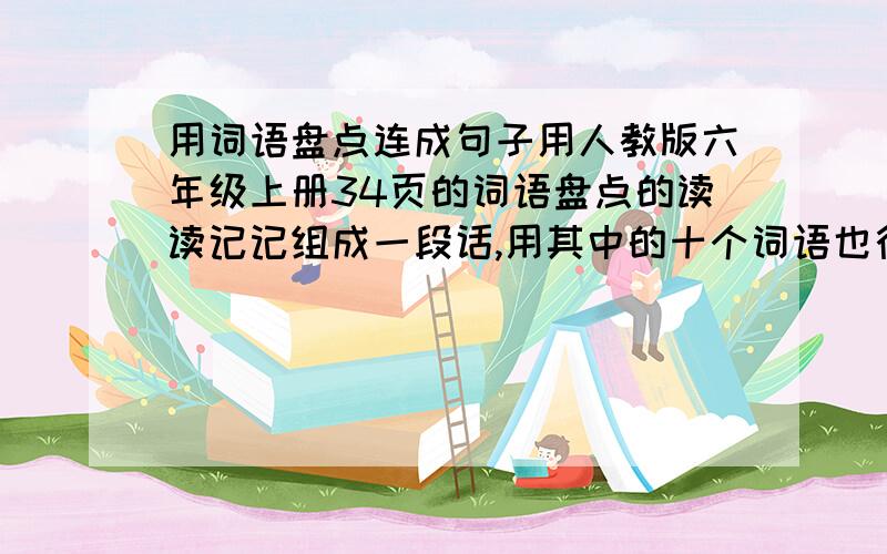 用词语盘点连成句子用人教版六年级上册34页的词语盘点的读读记记组成一段话,用其中的十个词语也行!快回答!谁答出来了我给他