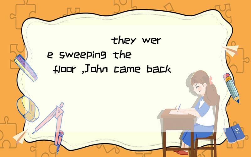 _____ they were sweeping the floor ,John came back