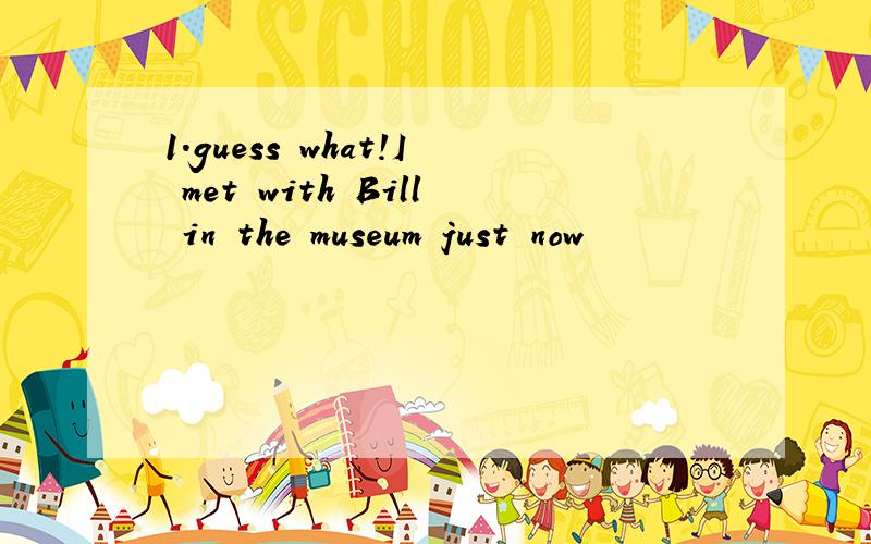 1.guess what!I met with Bill in the museum just now