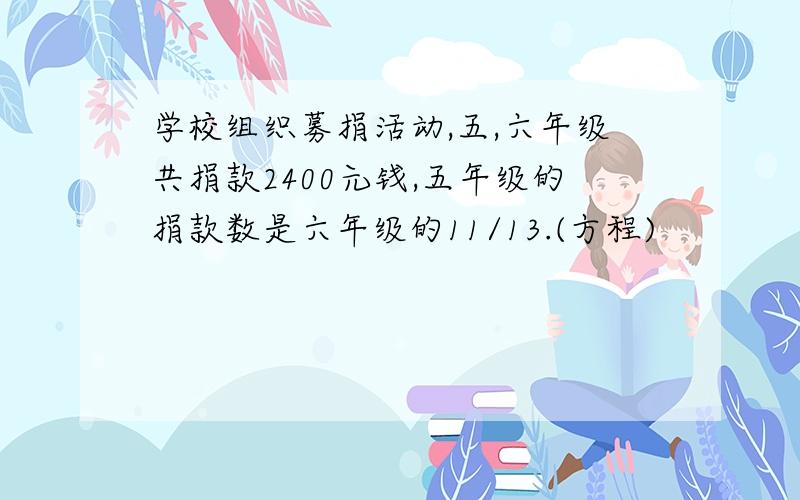 学校组织募捐活动,五,六年级共捐款2400元钱,五年级的捐款数是六年级的11/13.(方程)