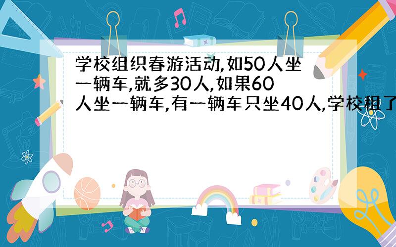 学校组织春游活动,如50人坐一辆车,就多30人,如果60人坐一辆车,有一辆车只坐40人,学校租了几辆车,有多少学生去春游