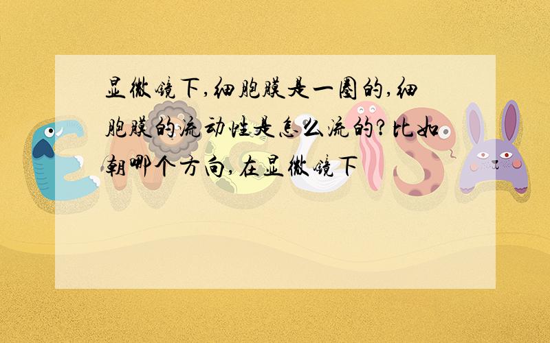 显微镜下,细胞膜是一圈的,细胞膜的流动性是怎么流的?比如朝哪个方向,在显微镜下