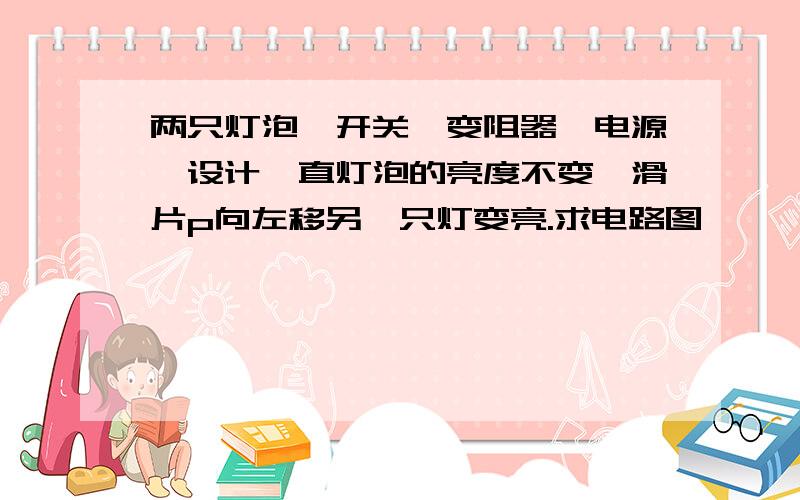 两只灯泡,开关,变阻器,电源,设计一直灯泡的亮度不变,滑片p向左移另一只灯变亮.求电路图