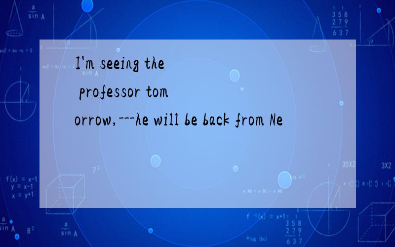 I'm seeing the professor tomorrow,---he will be back from Ne