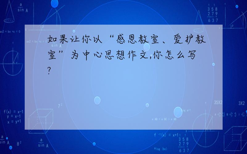 如果让你以“感恩教室、爱护教室”为中心思想作文,你怎么写?