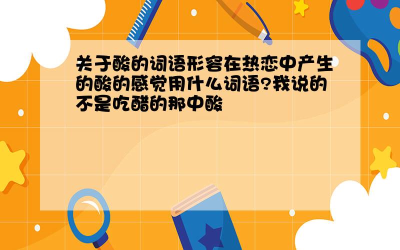 关于酸的词语形容在热恋中产生的酸的感觉用什么词语?我说的不是吃醋的那中酸