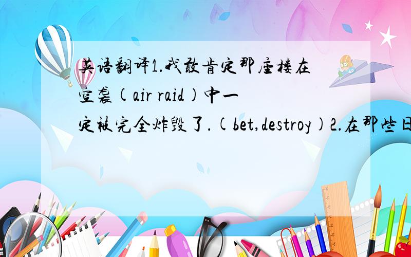 英语翻译1．我敢肯定那座楼在空袭(air raid)中一定被完全炸毁了.(bet,destroy)2．在那些日子里,我能