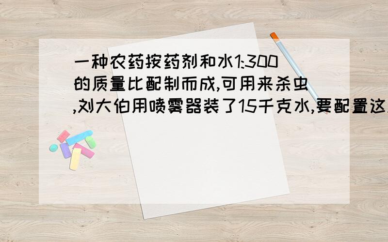 一种农药按药剂和水1:300的质量比配制而成,可用来杀虫,刘大伯用喷雾器装了15千克水,要配置这种农药需要