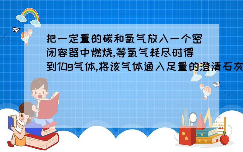 把一定量的碳和氧气放入一个密闭容器中燃烧,等氧气耗尽时得到10g气体,将该气体通入足量的澄清石灰水后,