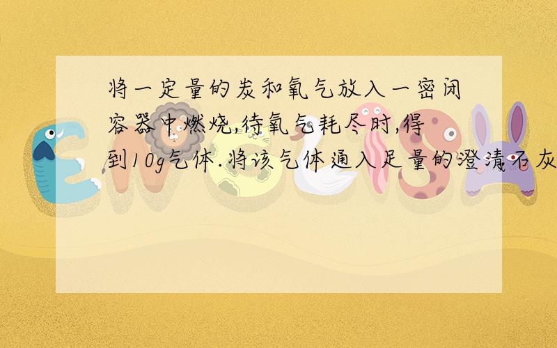 将一定量的炭和氧气放入一密闭容器中燃烧,待氧气耗尽时,得到10g气体.将该气体通入足量的澄清石灰水后,