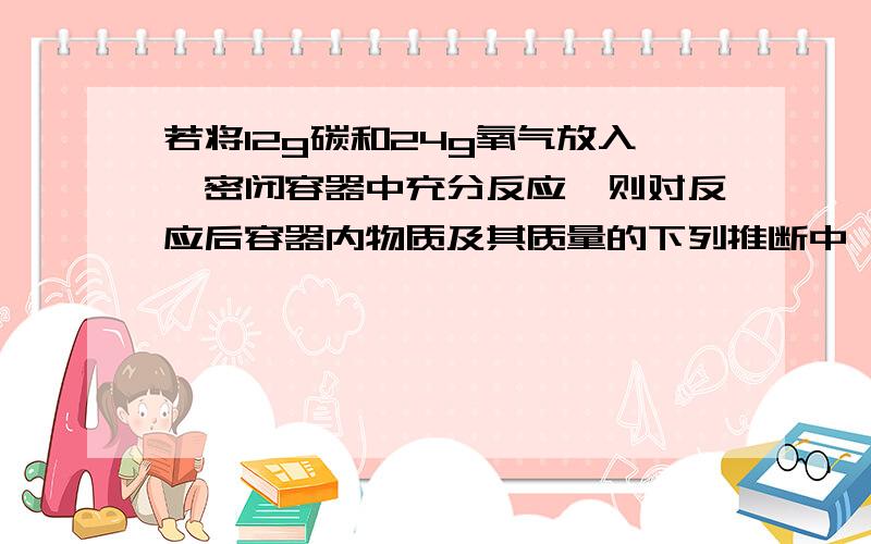 若将12g碳和24g氧气放入一密闭容器中充分反应,则对反应后容器内物质及其质量的下列推断中,正确的是