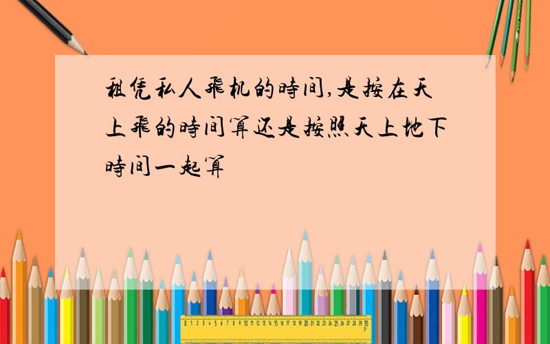 租凭私人飞机的时间,是按在天上飞的时间算还是按照天上地下时间一起算