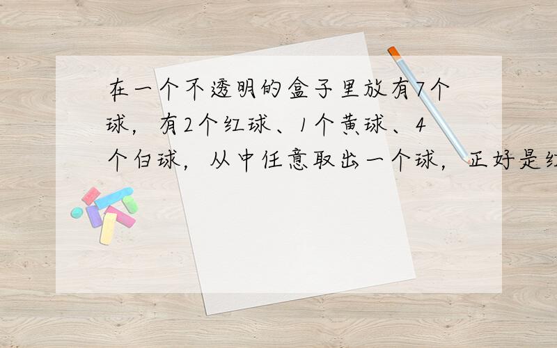 在一个不透明的盒子里放有7个球，有2个红球、1个黄球、4个白球，从中任意取出一个球，正好是红球的可能性是（　　）