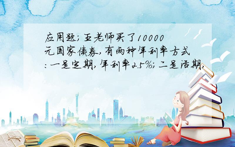 应用题；王老师买了10000元国家债券,有两种年利率方式:一是定期,年利率2.5%;二是活期,