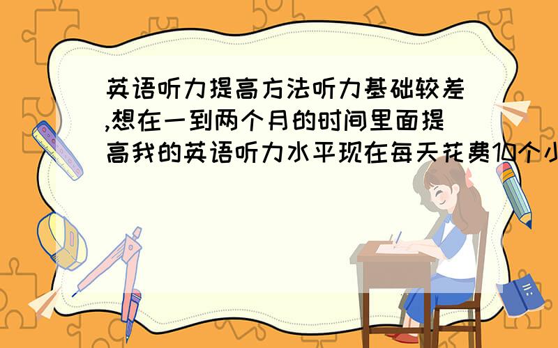 英语听力提高方法听力基础较差,想在一到两个月的时间里面提高我的英语听力水平现在每天花费10个小时以上的时间学习英语主要是