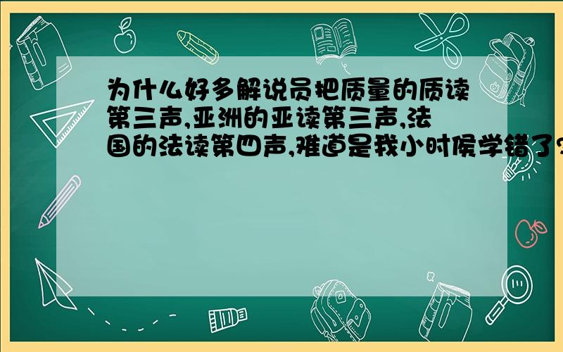 为什么好多解说员把质量的质读第三声,亚洲的亚读第三声,法国的法读第四声,难道是我小时侯学错了?