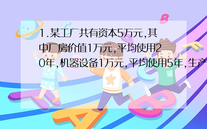 1.某工厂共有资本5万元,其中厂房价值1万元,平均使用20年,机器设备1万元,平均使用5年,生产工具0.5万元,平均使用