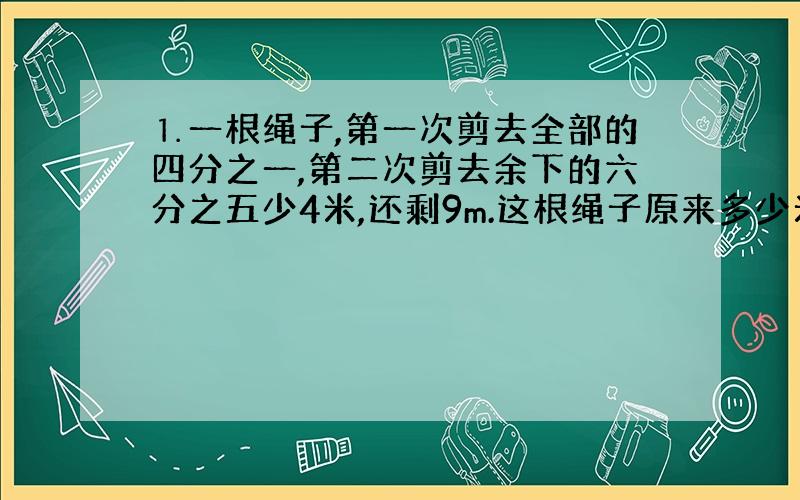 ⒈一根绳子,第一次剪去全部的四分之一,第二次剪去余下的六分之五少4米,还剩9m.这根绳子原来多少米?