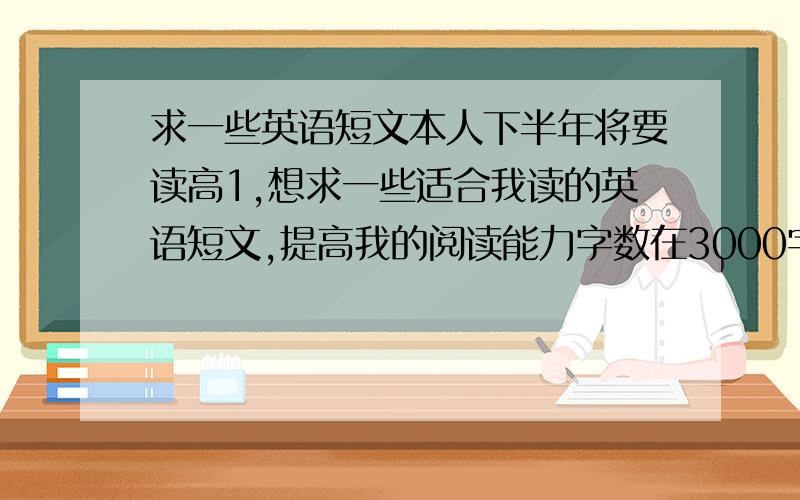 求一些英语短文本人下半年将要读高1,想求一些适合我读的英语短文,提高我的阅读能力字数在3000字以内,好的短文每篇加5分