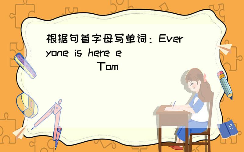 根据句首字母写单词：Everyone is here e____ Tom