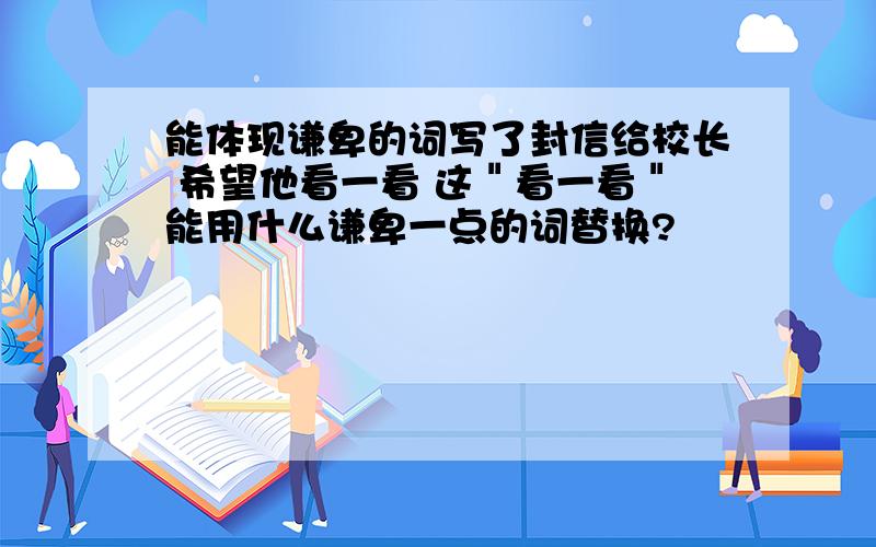 能体现谦卑的词写了封信给校长 希望他看一看 这＂看一看＂能用什么谦卑一点的词替换?