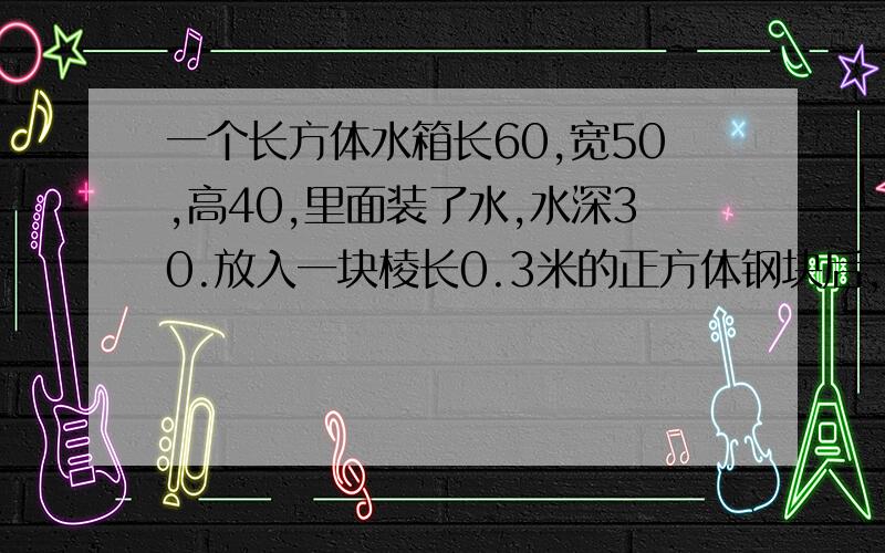 一个长方体水箱长60,宽50,高40,里面装了水,水深30.放入一块棱长0.3米的正方体钢块后,水深多少厘米?