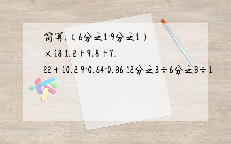 简算,（6分之1-9分之1）×18 1.2+9.8+7.22+10.2 9-0.64-0.36 12分之3÷6分之3÷1