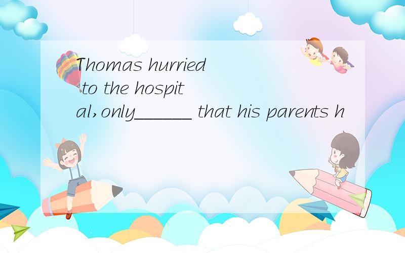 Thomas hurried to the hospital,only______ that his parents h