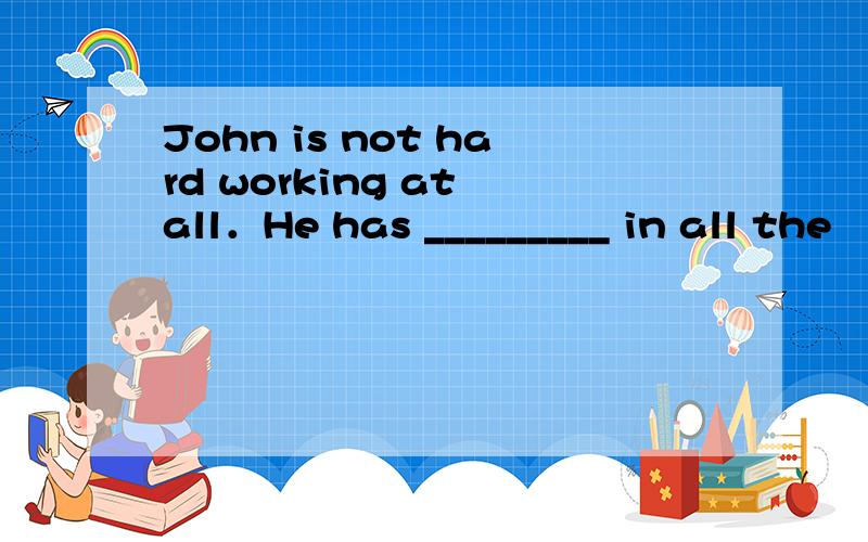 John is not hard working at all．He has _________ in all the