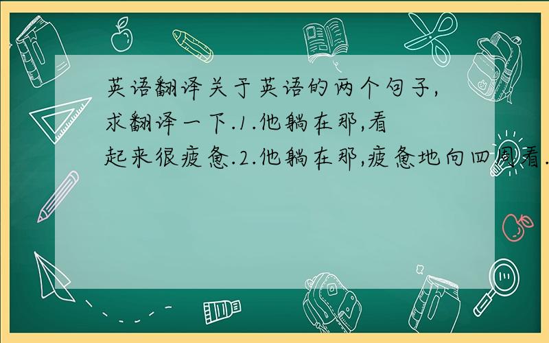 英语翻译关于英语的两个句子,求翻译一下.1.他躺在那,看起来很疲惫.2.他躺在那,疲惫地向四周看.附加一题英语选择题,这