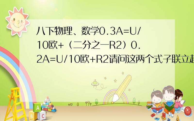 八下物理、数学0.3A=U/10欧+（二分之一R2）0.2A=U/10欧+R2请问这两个式子联立起来怎么算啊?、（注：希