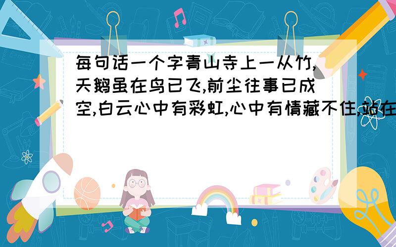 每句话一个字青山寺上一从竹,天鹅虽在鸟已飞,前尘往事已成空,白云心中有彩虹,心中有情藏不住,站在高处看远方,你断人和谁人