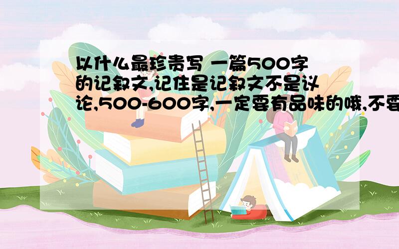 以什么最珍贵写 一篇500字的记叙文,记住是记叙文不是议论,500-600字,一定要有品味的哦,不要那种很肤浅,语言一点