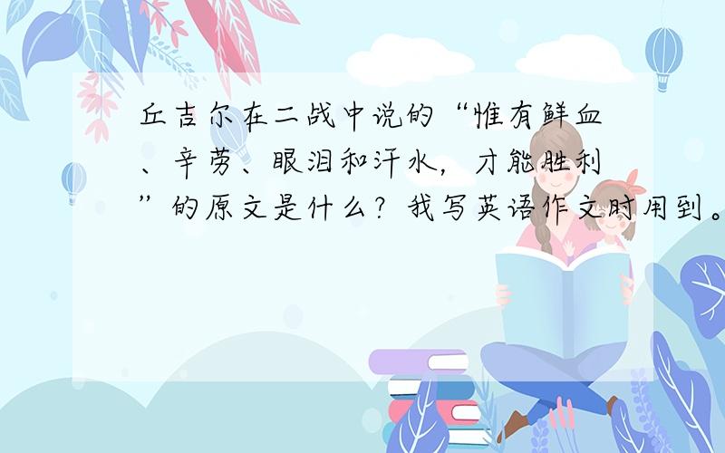 丘吉尔在二战中说的“惟有鲜血、辛劳、眼泪和汗水，才能胜利”的原文是什么？我写英语作文时用到。不是翻译的，要原文，谢谢