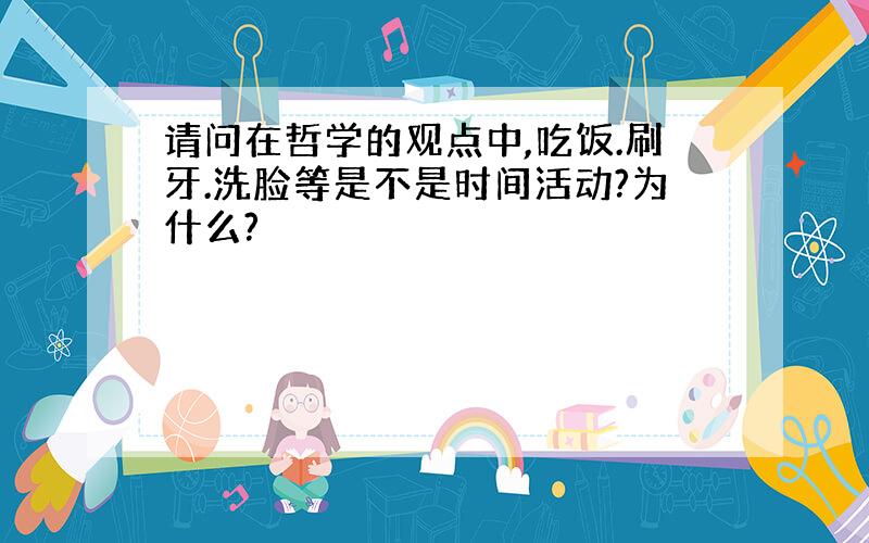 请问在哲学的观点中,吃饭.刷牙.洗脸等是不是时间活动?为什么?