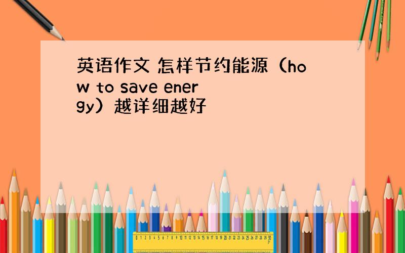 英语作文 怎样节约能源（how to save energy）越详细越好