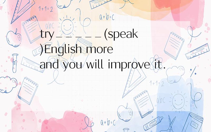 try_____(speak)English more and you will improve it.