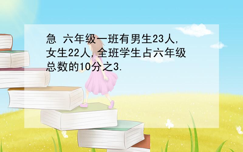 急 六年级一班有男生23人,女生22人,全班学生占六年级总数的10分之3.