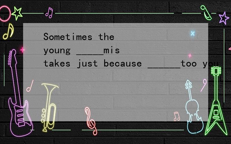 Sometimes the young _____mistakes just because ______too you