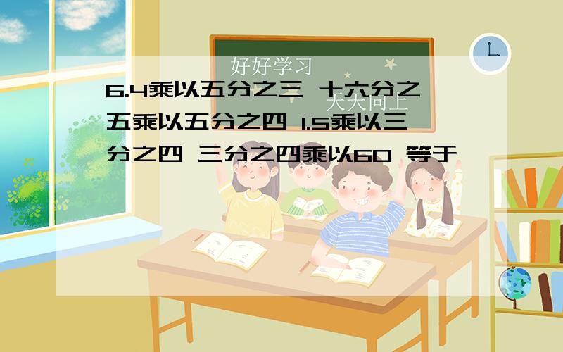 6.4乘以五分之三 十六分之五乘以五分之四 1.5乘以三分之四 三分之四乘以60 等于