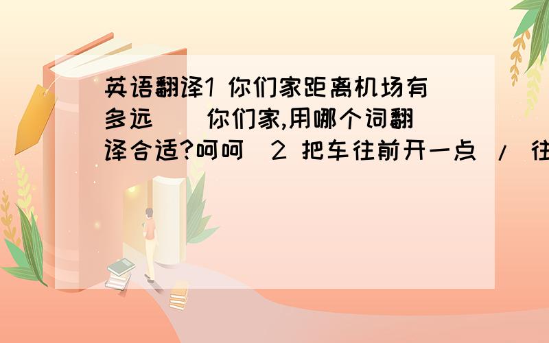 英语翻译1 你们家距离机场有多远 （ 你们家,用哪个词翻译合适?呵呵）2 把车往前开一点 / 往后退一点3 把你的车 往