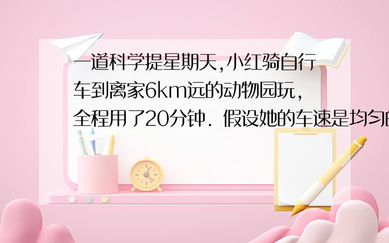 一道科学提星期天,小红骑自行车到离家6km远的动物园玩,全程用了20分钟．假设她的车速是均匀的,则车速是 m/s；她发现